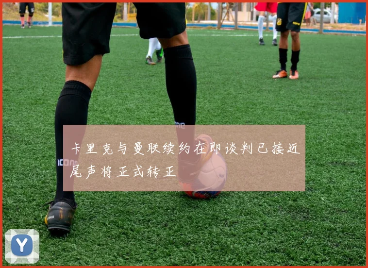 卡里克与曼联续约在即谈判已接近尾声将正式转正