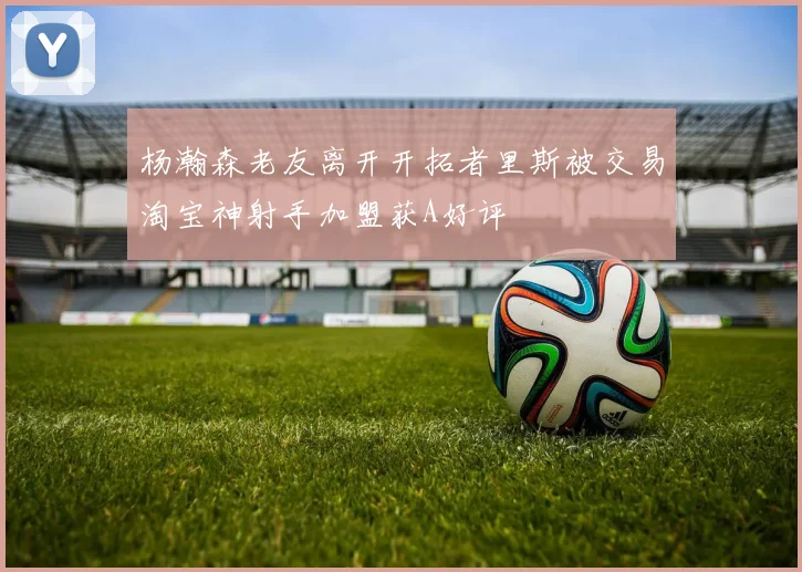 杨瀚森老友离开开拓者里斯被交易淘宝神射手加盟获A好评