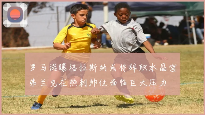 罗马诺曝格拉斯纳或将辞职水晶宫弗兰克在热刺帅位面临巨大压力