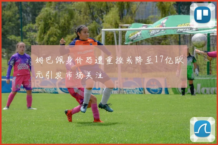 姆巴佩身价恐遭重挫或降至17亿欧元引发市场关注