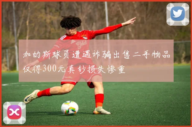 加的斯球员遭遇诈骗出售二手物品仅得300元真钞损失惨重