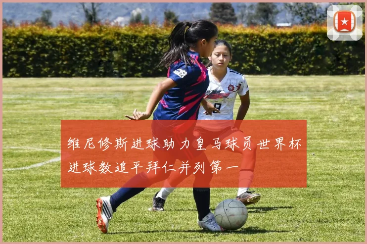 维尼修斯进球助力皇马球员世界杯进球数追平拜仁并列第一