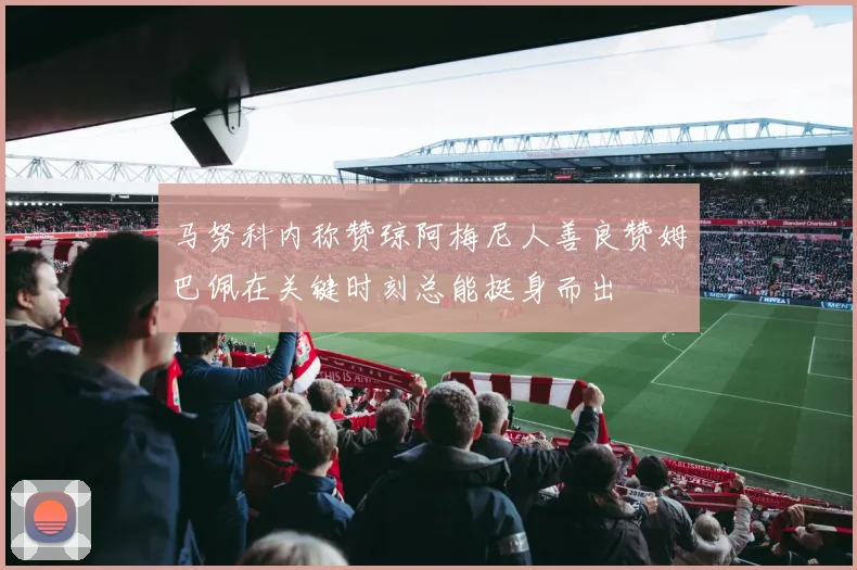 马努科内称赞琼阿梅尼人善良赞姆巴佩在关键时刻总能挺身而出