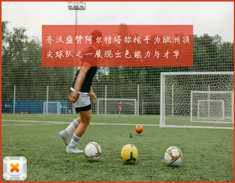 齐沃盛赞阿尔特塔称枪手为欧洲顶尖球队之一展现出色能力与才华