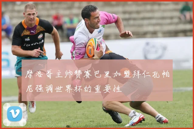 摩洛哥主帅赞赛巴里加盟拜仁孔帕尼强调世界杯的重要性