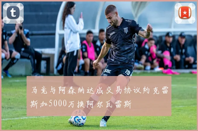 马竞与阿森纳达成交易协议约克雷斯加5000万换阿尔瓦雷斯