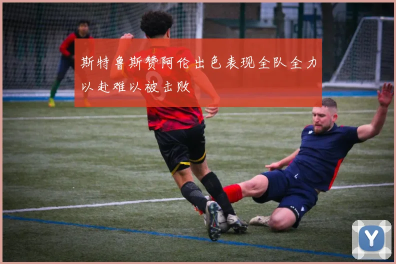 斯特鲁斯赞阿伦出色表现全队全力以赴难以被击败