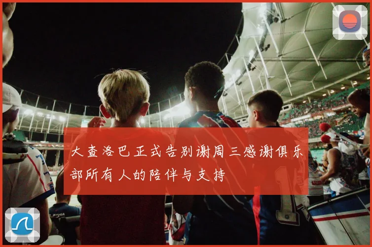 大查洛巴正式告别谢周三感谢俱乐部所有人的陪伴与支持