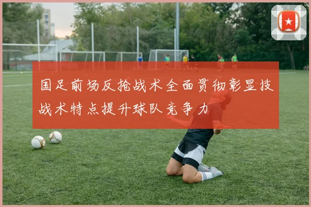 国足前场反抢战术全面贯彻彰显技战术特点提升球队竞争力