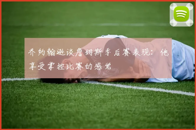 乔约翰逊谈詹姆斯季后赛表现：他享受掌控比赛的感觉