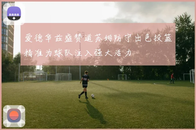 爱德华兹盛赞道苏姆防守出色投篮精准为球队注入强大活力