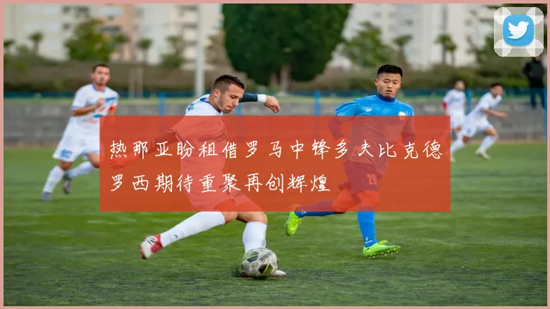 热那亚盼租借罗马中锋多夫比克德罗西期待重聚再创辉煌