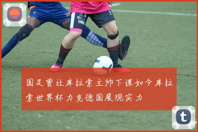 国足曾让库拉索主帅下课如今库拉索世界杯力克德国展现实力