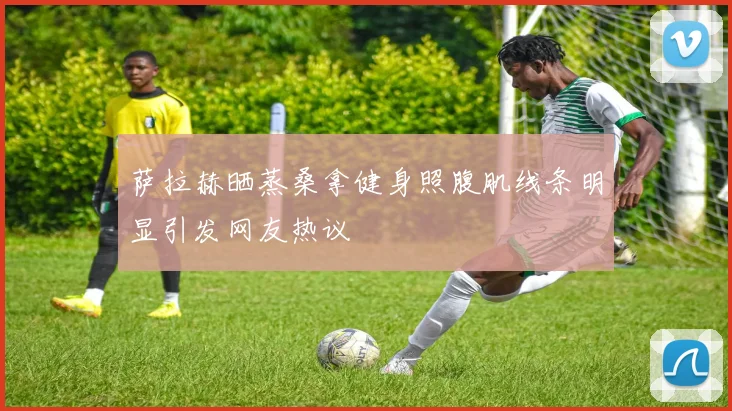 萨拉赫晒蒸桑拿健身照腹肌线条明显引发网友热议