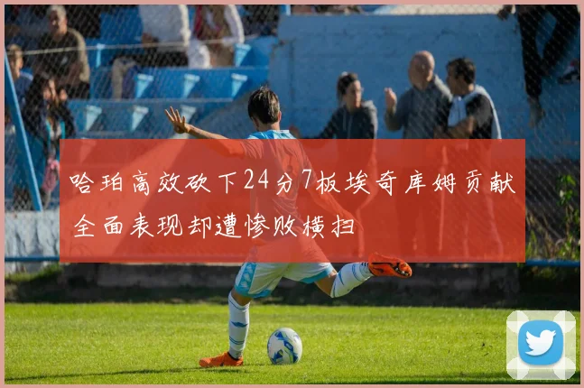 哈珀高效砍下24分7板埃奇库姆贡献全面表现却遭惨败横扫