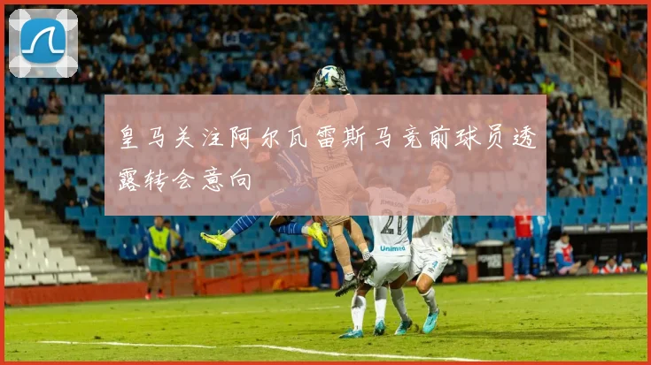 皇马关注阿尔瓦雷斯马竞前球员透露转会意向