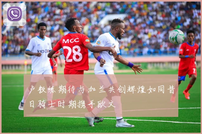 卢教练期待与加兰共创辉煌如同昔日骑士时期携手欧文