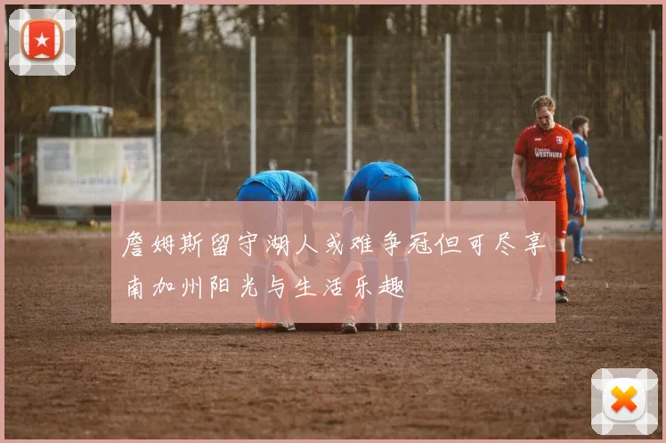 詹姆斯留守湖人或难争冠但可尽享南加州阳光与生活乐趣