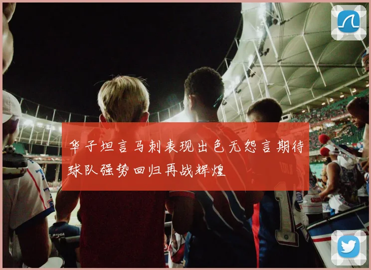 华子坦言马刺表现出色无怨言期待球队强势回归再战辉煌