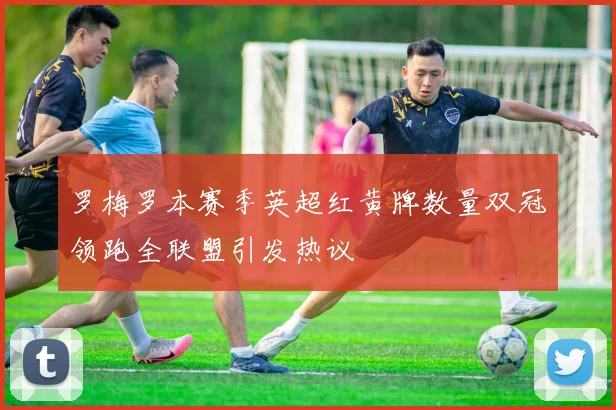 罗梅罗本赛季英超红黄牌数量双冠领跑全联盟引发热议