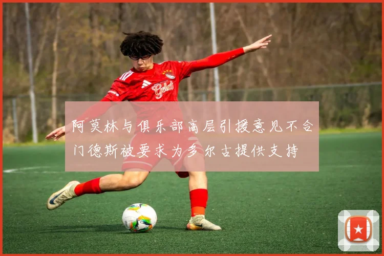 阿莫林与俱乐部高层引援意见不合门德斯被要求为多尔古提供支持