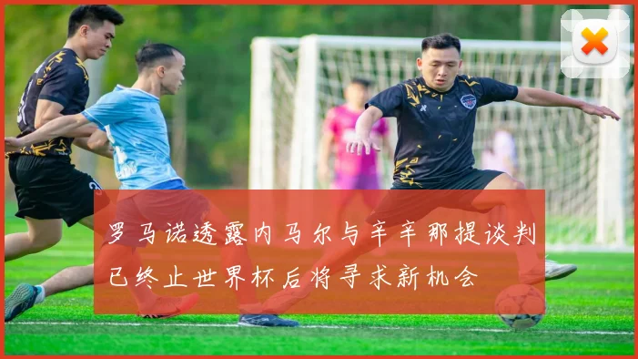 罗马诺透露内马尔与辛辛那提谈判已终止世界杯后将寻求新机会