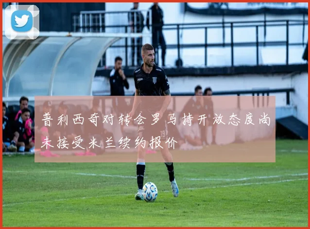 普利西奇对转会罗马持开放态度尚未接受米兰续约报价