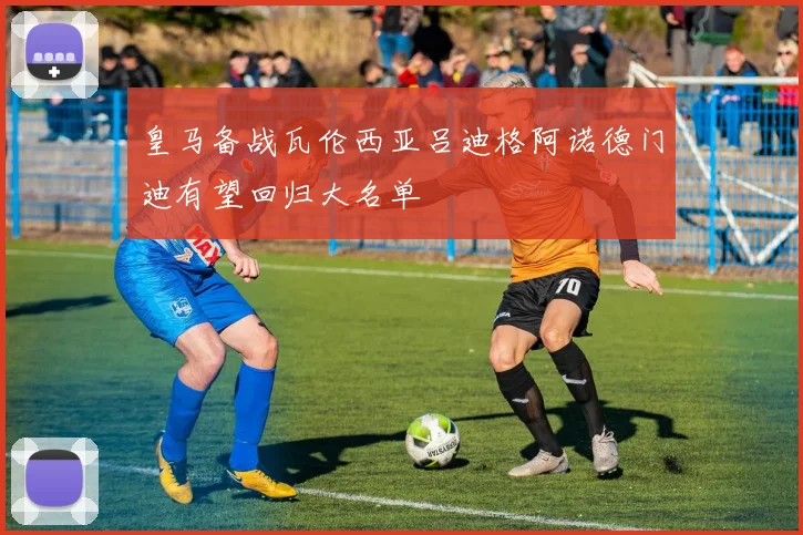 皇马备战瓦伦西亚吕迪格阿诺德门迪有望回归大名单
