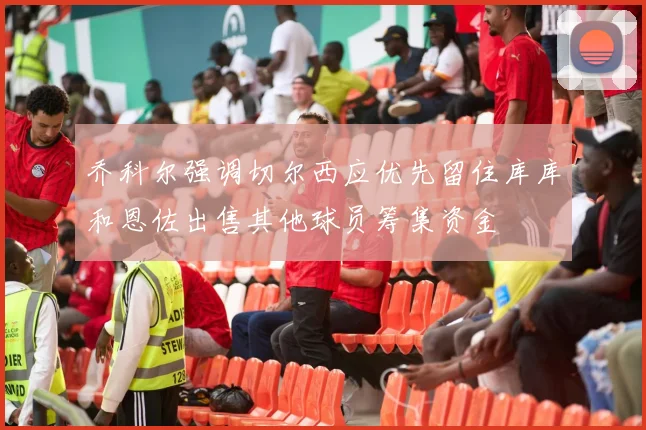 乔科尔强调切尔西应优先留住库库和恩佐出售其他球员筹集资金