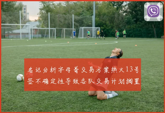 名记分析字母哥交易方案热火13号签不确定性导致各队交易计划搁置