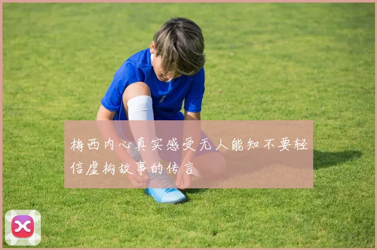 梅西内心真实感受无人能知不要轻信虚构故事的传言