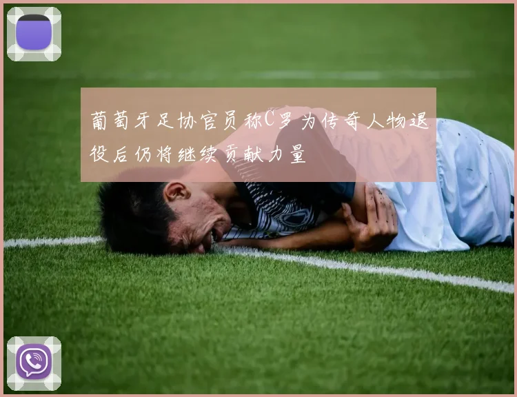 葡萄牙足协官员称C罗为传奇人物退役后仍将继续贡献力量