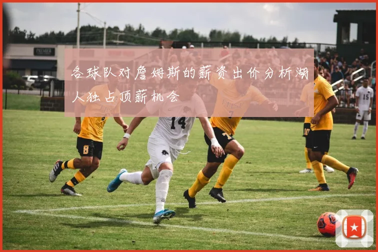各球队对詹姆斯的薪资出价分析湖人独占顶薪机会