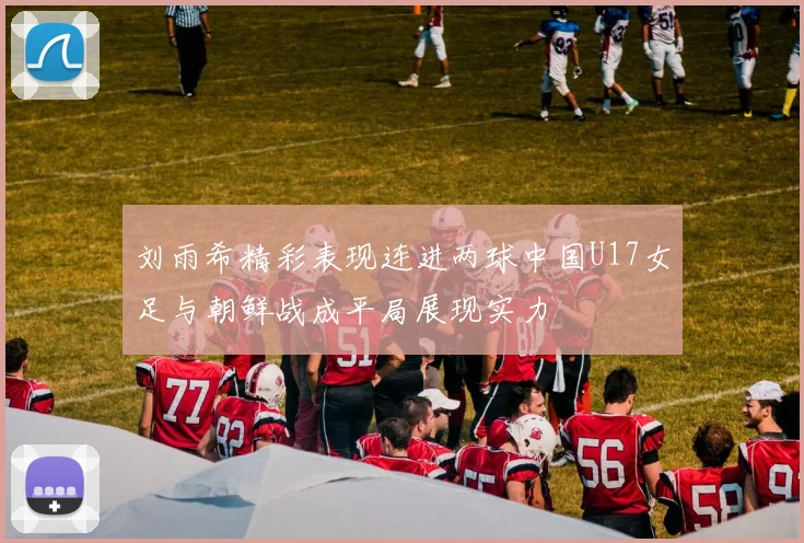 刘雨希精彩表现连进两球中国U17女足与朝鲜战成平局展现实力